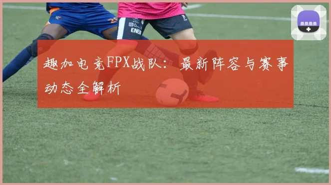 趣加电竞FPX战队:最新阵容与赛事动态全解析