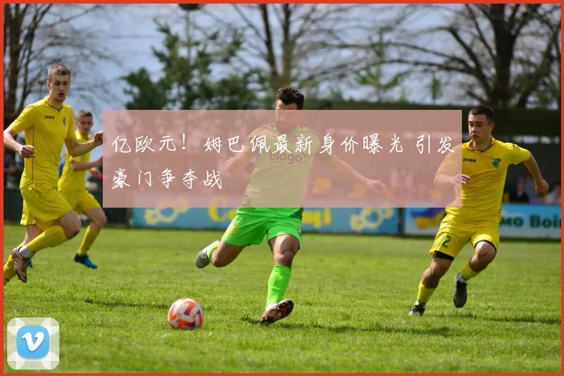 亿欧元!姆巴佩最新身价曝光 引发豪门争夺战