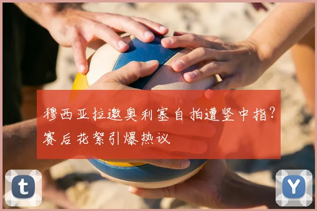 穆西亚拉邀奥利塞自拍遭竖中指?赛后花絮引爆热议