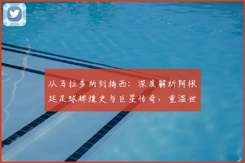 从马拉多纳到梅西：深度解析阿根廷足球辉煌史与巨星传奇，重温世界杯经典战役