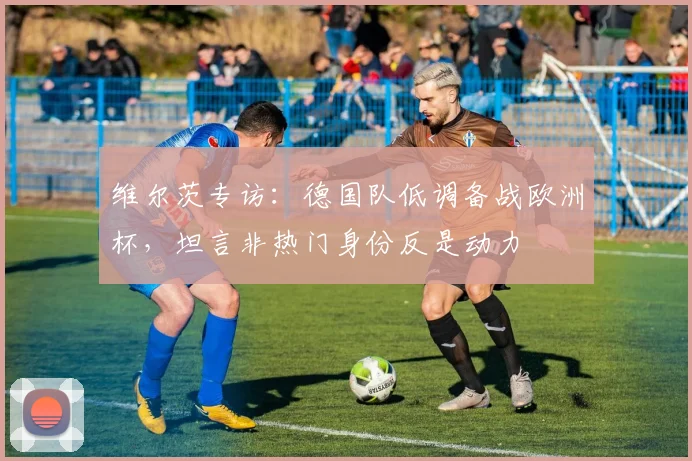 维尔茨专访：德国队低调备战欧洲杯，坦言非热门身份反是动力