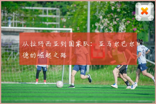 从拉玛西亚到国家队：亚马尔巴尔德的崛起之路